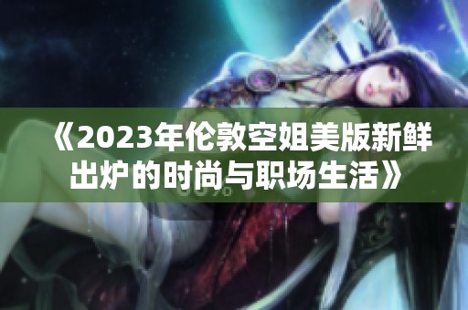 《2023年伦敦空姐美版新鲜出炉的时尚与职场生活》