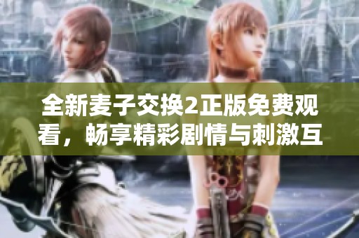 全新麦子交换2正版免费观看，畅享精彩剧情与刺激互动体验