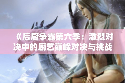 《后厨争霸第六季：激烈对决中的厨艺巅峰对决与挑战》