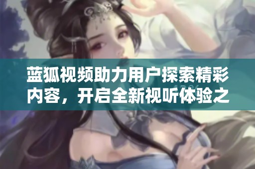 蓝狐视频助力用户探索精彩内容，开启全新视听体验之旅
