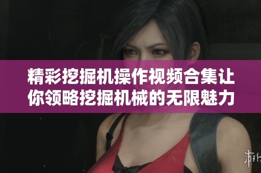 精彩挖掘机操作视频合集让你领略挖掘机械的无限魅力与技巧