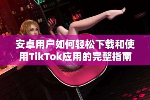 安卓用户如何轻松下载和使用TikTok应用的完整指南