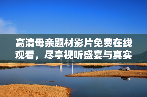 高清母亲题材影片免费在线观看，尽享视听盛宴与真实情感体验