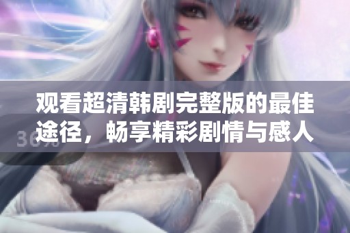 观看超清韩剧完整版的最佳途径，畅享精彩剧情与感人故事