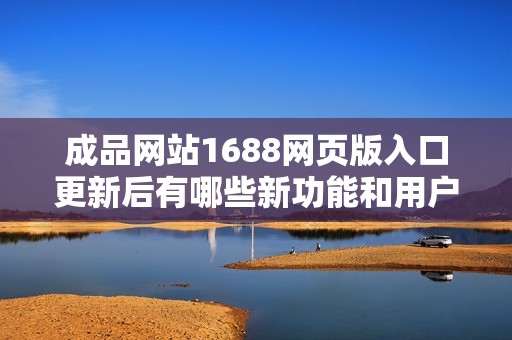 成品网站1688网页版入口更新后有哪些新功能和用户体验改进