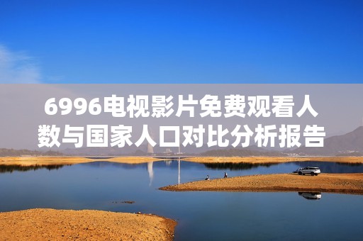 6996电视影片免费观看人数与国家人口对比分析报告