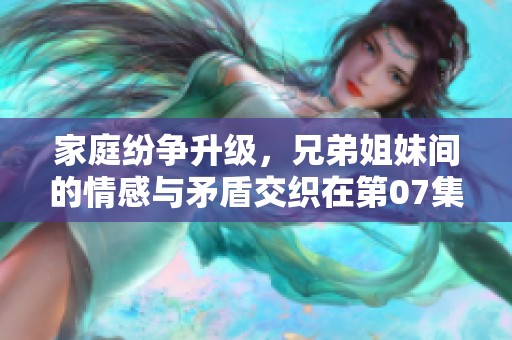 家庭纷争升级，兄弟姐妹间的情感与矛盾交织在第07集中揭秘