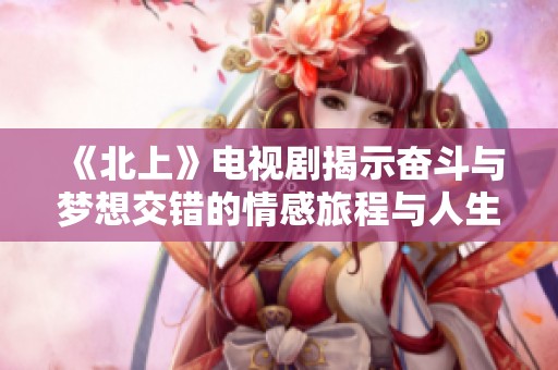 《北上》电视剧揭示奋斗与梦想交错的情感旅程与人生抉择