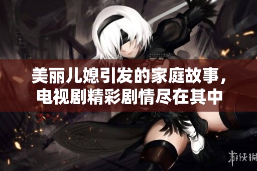 美丽儿媳引发的家庭故事，电视剧精彩剧情尽在其中