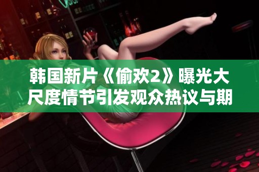 韩国新片《偷欢2》曝光大尺度情节引发观众热议与期待