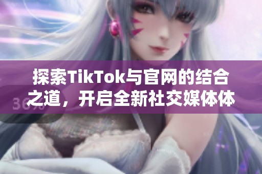 探索TikTok与官网的结合之道，开启全新社交媒体体验