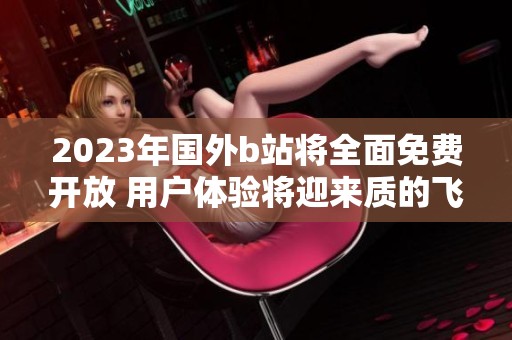 2023年国外b站将全面免费开放 用户体验将迎来质的飞跃