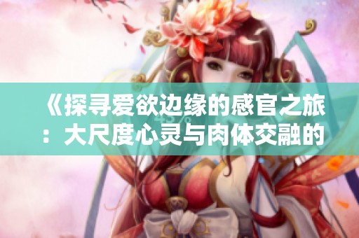 《探寻爱欲边缘的感官之旅：大尺度心灵与肉体交融的电影》