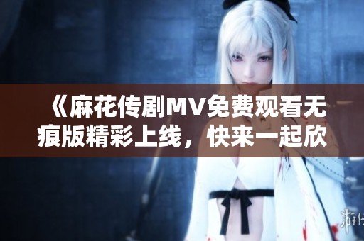 《麻花传剧MV免费观看无痕版精彩上线，快来一起欣赏吧》