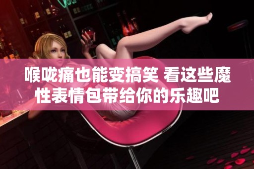 喉咙痛也能变搞笑 看这些魔性表情包带给你的乐趣吧