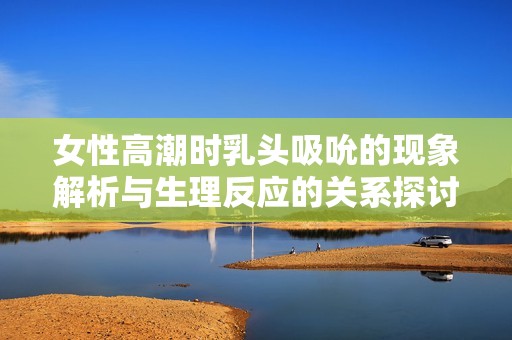 女性高潮时乳头吸吮的现象解析与生理反应的关系探讨