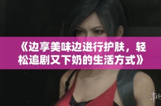 《边享美味边进行护肤，轻松追剧又下奶的生活方式》