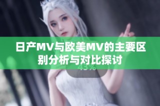 日产MV与欧美MV的主要区别分析与对比探讨