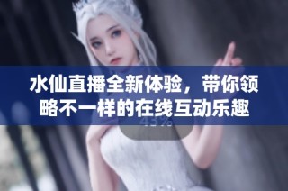 水仙直播全新体验，带你领略不一样的在线互动乐趣