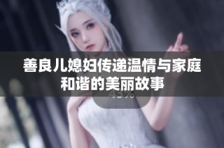 善良儿媳妇传递温情与家庭和谐的美丽故事
