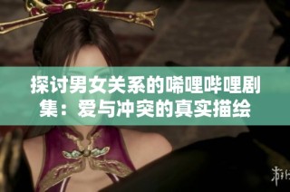 探讨男女关系的唏哩哔哩剧集：爱与冲突的真实描绘