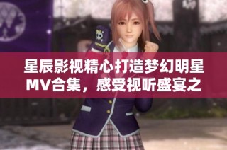 星辰影视精心打造梦幻明星MV合集，感受视听盛宴之旅