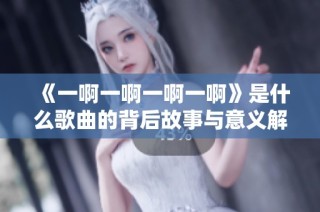 《一啊一啊一啊一啊》是什么歌曲的背后故事与意义解析