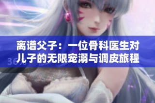 离谱父子：一位骨科医生对儿子的无限宠溺与调皮旅程