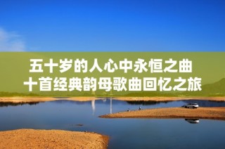 五十岁的人心中永恒之曲 十首经典韵母歌曲回忆之旅
