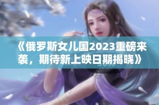 《俄罗斯女儿国2023重磅来袭，期待新上映日期揭晓》