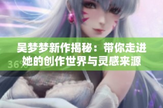 吴梦梦新作揭秘：带你走进她的创作世界与灵感来源