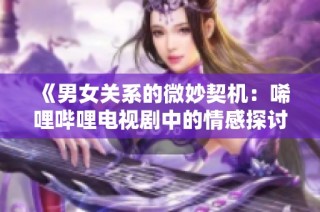 《男女关系的微妙契机：唏哩哔哩电视剧中的情感探讨》