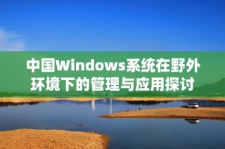 中国Windows系统在野外环境下的管理与应用探讨