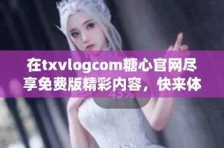 在txvlogcom糖心官网尽享免费版精彩内容，快来体验吧
