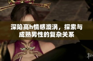 深陷高h情感漩涡，探索与成熟男性的复杂关系
