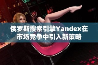 俄罗斯搜索引擎Yandex在市场竞争中引入新策略
