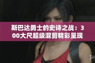 斯巴达勇士的史诗之战：300大尺超级混剪精彩呈现