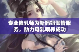 专业催乳师为新妈妈倾情服务，助力母乳喂养成功
