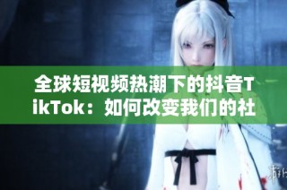 全球短视频热潮下的抖音TikTok：如何改变我们的社交方式