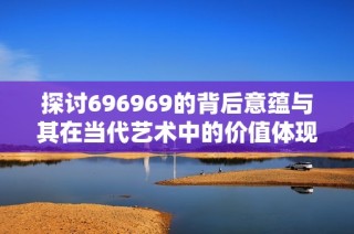 探讨696969的背后意蕴与其在当代艺术中的价值体现