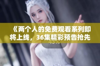 《两个人的免费观看系列即将上线，36集精彩预告抢先看》