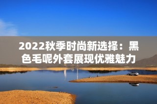 2022秋季时尚新选择：黑色毛呢外套展现优雅魅力
