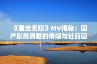 《星空无限》MV揭秘：国产剧苏清歌的情感与壮丽画面探索