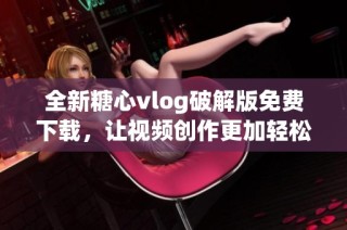 全新糖心vlog破解版免费下载，让视频创作更加轻松愉快