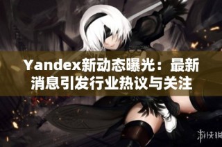 Yandex新动态曝光：最新消息引发行业热议与关注