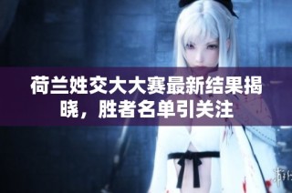 荷兰姓交大大赛最新结果揭晓，胜者名单引关注