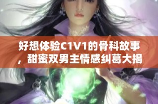 好想体验C1V1的骨科故事，甜蜜双男主情感纠葛大揭秘