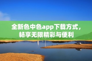 全新色中色app下载方式，畅享无限精彩与便利