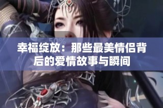 幸福绽放：那些最美情侣背后的爱情故事与瞬间