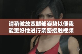 请稍微放宽腿部姿势以便我能更好地进行亲密接触视频